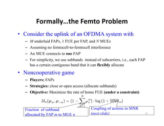 Formally…the Femto Problem
        Formally…the Femto Problem
• Consider the uplink of an OFDMA system with
  – M underlaid FAPs, 1 FUE per FAP, and N MUEs
  – Assuming no femtocell-to-femtocell interference
  – An MUE connects to one FAP
  – For simplicity, we use subbands instead of subcarriers, i.e., each FAP
    has a certain contiguous band that it can flexibly allocate
• N
  Noncooperative game
             i
  – Players: FAPs
  – Strategies: close or open access (allocate subbands)
  – Objective: Maximize the rate of home FUE (under a constraint)



  Fraction of subband                    Coupling of actions in SINR
  allocated by FAP m to MUE n            (next slide)                    73
 