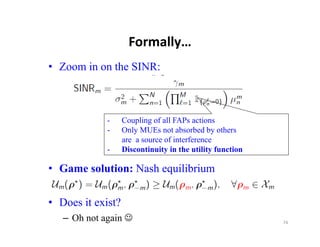 Formally…
• Zoom in on the SINR:



             -     Coupling of all FAPs actions
             -     Only MUEs not absorbed by others
                   are a source of interference
             -     Discontinuity in the utility function

• Game solution: Nash equilibrium

• Does it exist?
   – Oh not again                                         74
 