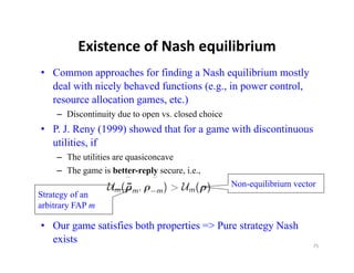 Existence of Nash equilibrium
          Existence of Nash equilibrium
• Common approaches for finding a Nash equilibrium mostly
  deal with nicely behaved functions (e.g., in power control,
                                     (e g            control
  resource allocation games, etc.)
    – Discontinuity due to open vs. closed choice
• P. J. Reny (1999) showed that for a game with discontinuous
  utilities, if
    – The utilities are quasiconcave
       h ili i              i
    – The game is better-reply secure, i.e.,
                                                    Non-equilibrium vector
                                                         q
Strategy of an
arbitrary FAP m

• O game satisfies both properties => Pure strategy Nash
  Our       i fi b h           i      P             N h
  exists                                                                 75
 
