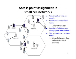 Access point assignment in 
   small cell networks
        ll ll       k
                     A macro-cellular wireless
                      network
                     A number of small cell base
                      stations
                          Different cell sizes
                     A number of wireless users
                      seeking uplink transmission
                     How to assign users to access
                      points?
                          More challenging than
                           traditional cellular
                           networks




                                                  78
 