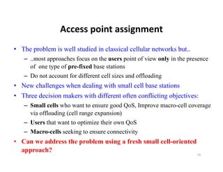 Access point assignment
                 Access point assignment
• The problem is well studied in classical cellular networks but..
   – ..most approaches focus on the users point of view only in the presence
     of one type of pre-fixed base stations
   – Do not account for different cell sizes and offloading
• New challenges when dealing with small cell base stations
• Three decision makers with different often conflicting objectives:
   – Small cells who want to ensure good QoS, Improve macro-cell coverage
     via offloading (cell range expansion)
   – Users that want to optimize their own QoS
   – Macro-cells seeking to ensure connectivity
• C we address th problem using a f h small cell-oriented
  Can     dd   the   bl     i     fresh  ll ll i t d
  approach?
                                                                       79
 
