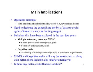 Main Implications
                    Main Implications
• Operators dilemma
   – Meet the demand and maintain low costs (i.e., revenues an issue)
• Need to decrease the expenditure per bit of data (to avoid
  uglier alternatives such as limiting usage)
• Solutions that have been explored in the past few years
   – Multiple antenna systems and MIMO
       • Cannot provide order of magnitude gains
       • Scalability and practicality issues
   – Cognitive radio
       • Availability of white spaces in major areas at peak hours is questionable
• MIMO and Cognitive radio will stay but must co-exist along
  with better, more scalable, and smarter alternatives
• Is there any better, cost-effective solution?              8
 