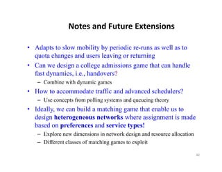 Notes and Future Extensions

• Adapts to slow mobility by periodic re-runs as well as to
  quota changes and users l i or returning
         h          d       leaving        i
• Can we design a college admissions game that can handle
  fast dynamics, i.e., handovers?
   – Combine with dynamic games
• How to accommodate traffic and advanced schedulers?
   – Use concepts from polling systems and queueing theory
• Ideally, we can build a matching game that enable us to
  design heterogeneous networks where assignment is made
  based on preferences and service types!
   – Explore new dimensions in network design and resource allocation
   – Diff
     Different classes of matching games to exploit
                l       f     hi               l i

                                                                        82
 