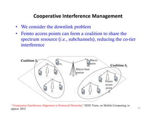 Cooperative Interference Management
   • We consider the downlink problem
   • Femto access points can form a coalition to share the
     spectrum resource (i.e., subchannels), reducing the co-tier
     interference


        Coalition S1                                            Macro
                                       m1                       users
                                                             m2                  Coalition S2
                                                     Macro base
                                                     station
                            f1

                                                                             Femto
                                                                             access
                                                                             point
                                 f2                                            f4
                                                               f3



``Cooperative Interference Alignment in Femtocell Networks,'‘ IEEE Trans. on Mobile Computing, to
appear, 2012                                                                                        83
 