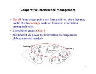 Cooperative Interference Management

• Not all femto access points can form coalition, since they may
  not be able to exchange coalition formation information
  among each other
• Cooperation entails COSTS
• We model it via power for information exchange (more
  elaborate models needed)

           Coalition S1                           Macro
                                    m1            users
                                                 m2           Coalition S2
                                         Macro base
                                         station
                          f1

                                                          Femto
                                                          access
                                                          point
                               f2
                                                 f3         f4


                                                                             85
 