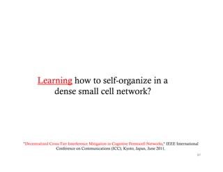 Learning how to self-organize in a
            dense small cell network?




”Decentralized Cross-Tier Interference Mitigation in Cognitive Femtocell Networks," IEEE International
                  Conference on Communications (ICC), Kyoto, Japan, June 2011.
                                                                                                     87
 