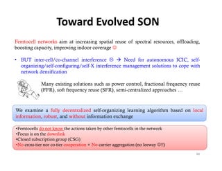 Toward Evolved SON
Femtocell networks aim at increasing spatial reuse of spectral resources, offloading,
boosting capacity, improving indoor coverage 

• BUT inter-cell/co-channel interference   Need for autonomous ICIC, self-
  organizing/self-configuring/self-X interference management solutions to cope with
  network densification

          • Many existing solutions such as power control, fractional frequency reuse
            (FFR), soft frequency reuse (SFR), semi-centralized approaches …



We examine a fully decentralized self-organizing learning algorithm based on local
information, robust, and without information exchange

•Femtocells do not know the actions taken by other femtocells in the network
•Focus is on the downlink
•Closed subscription group (CSG)
•No cross-tier nor co-tier cooperation + No carrier aggregation (no leeway !!)

                                                                                   88
 