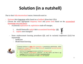 Solution (in a nutshell)
Due to their fully-decentralized nature, femtocells need to:

-   Estimate their long-term utility based on a feedback (from their UEs)
                   long term
-   Choose the most appropriate frequency band and power level based on the accumulated
    knowledge over time (key!)
      - A (natural) exploration vs. exploitation trade-off emerges;

          i.    should femtocells exploit their accumulated knowledge OR
          ii.   explore new strategies?

     -   Some reinforcement learning procedures (QL and its variants) implement (i)-(ii) but
                                                                                (i) (ii)
         sequentially
           - Inefficient
           - Model-based learning.

                 Proposed solution is a joint utility estimation + transmission optimization where
                 the goal is to mitigate interference from femtocells towards the macrocell network
                 + maximize spatial reuse
                 •    (i)-(ii) are two learning processes carried out simultaneously!
                 •    Every f
                      E         femtocell i d
                                        ll independently optimizes i own metric and there i no
                                                  d l        i i       its         i  d h      is
                      coupling between femtocell’s strategies (correlation-free);
                 •    for correlation/coordination  other tools are required
                                                                                                      89
 