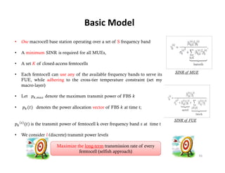 Basic Model



                                                    SINR of MUE




                                                    SINR of FUE
                                                          f




Maximize the long-term transmission rate of every
          femtocell (selfish approach)
                                                                  91
 
