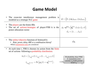 Game Model
• The cross-tier interference management problem is
  modeled as a strategic N.C game

• The players are the femto BSs
• The set of actions/strategies of player/FBS k is the
  power allocation vector



• The utility/objective function of femtocell k
   • Rate, power, delay, €€€ or a combination thereof
    Here transmission rates are considered

• At each time t FBS k chooses its action from the finite
                 t,
  set of actions following a probability distribution:




                                                            92
 
