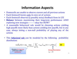 Information Aspects
• Femtocells are unable to observe current and all previous actions
• Each femtocell knows only its own set of actions.
• Each femtocell observes (a possibly noisy) feedback from its UE
                           ( p         y     y)
• Balance between maximizing their long-term performance AND
  exploring new strategies-----------okay but HOW?
• A reasonable behavioral rule would be choosing actions yielding
  high payoffs more likely than actions yielding low payoffs, but in any
  case, always letting a non-null probability of playing any of the
  actions

• This behavioral rule can be modeled by the following probability
  distribution:
                                                                    (x) 

        Maximize the long-term
         performance utility +
                                                 Entropy/Perturbation
             perturbation
                                                                           93
 