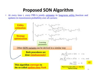 Proposed SON Algorithm
• At every time t, every FBS k jointly estimates its long-term utility function and
  updates its transmission probability over all carriers:


           Utility
         estimation


          Strategy
        optimization
                                  Learning
                                 parameters

           Other SON variants can be derived in a similar way
                    Both procedures are
                         p
                   done simultaneously!


                                                                                                       !!!
         This algorithm converges to
                                                         Players learn their utility faster than the
         the so-called epsilon-close Nash                            Optimal strategy
                                                                                                       94
 