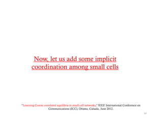 Now, let us add some implicit
        coordination among small cells




”Learning Coarse correlated equilibria in small cell networks," IEEE International Conference on
                    Communications (ICC), Ottawa, Canada, June 2012.
                                                                                                   97
 