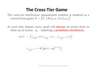 The Cross‐Tier Game
The cross-tier interference management problem is modeled as a
  normal-form game

At each time instant, every small cell chooses an action from its
  finite set of action    following a probability distribution:




                        © Centre for Wireless Communications, University of Oulu
 