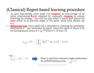 (Classical) Regret-based learning procedure




 e.g.,
                      Player k would have obtained a higher performance
                         y                             g    p
                      By ALWAYS playing action
                 © Centre for Wireless Communications, University of Oulu
 