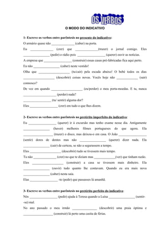 O MODO DO INDICATIVO
1- Escreve os verbos entre parêntesis no presente do indicativo:
O armário quase não ______________ (caber) na porta.
Eu ______________ (crer) que ______________(trazer) o jornal comigo. Eles
________________ (pedir) o rádio pois _________________ (querer) ouvir as notícias.
A empresa que _________________ (construir) essas casas pré-fabricadas fica aqui perto.
Eu não ________________ (caber) neste vestido!
Olha que ___________________ (tu/cair) pela escada abaixo! O bebé todos os dias
___________________ (descobrir) coisas novas. Vocês hoje não _____________ (sair)
connosco?
De vez em quando ___________________ (eu/perder) o meu porta-moedas. E tu, nunca
____________________ (perder) nada?
_________________ (tu/ sentir) alguma dor?
Eles _________________ (crer) em tudo o que lhes dizem.
2- Escreve os verbos entre parêntesis no pretérito imperfeito do indicativo:
Eu _________________ (querer) ir à excursão mas tenho exame nesse dia. Antigamente
________________ (haver) melhores filmes portugueses do que agora. Ela
__________________ (trazer) o disco, mas deixou-o em casa. O João _________________
(sentir) dores de dentes mas não ________________ (querer) dizer nada. Ela
________________ (cair) de certeza, se não a segurassem a tempo.
Eles ___________________ (descobrir) tudo se tivessem mais tempo.
Tu não ______________ (crer) no que te diziam mas _____________(ver) que tinham razão.
Eles ___________________ (construir) a casa se tivessem mais dinheiro. Ela
________________ (ouvir) tudo quanto lhe contavam. Quando eu era mais nova
________________ (caber) nesta saia.
Elas _________________ -te (pedir) que passasses lá amanhã.
3- Escreve os verbos entre parêntesis no pretérito perfeito do indicativo:
Nós _________________ (pedir) ajuda à Teresa quando a Luísa ________________ (sentir-
-se) mal.
No ano passado o meu irmão _______________ (descobrir) uma praia óptima e
__________________ (construir) lá perto uma casita de férias.
 