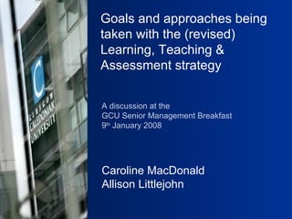 Goals and approaches being taken with the (revised)  Learning, Teaching & Assessment strategy   A discussion at the  GCU Senior Management Breakfast 9 th  January 2008 Caroline MacDonald Allison Littlejohn 