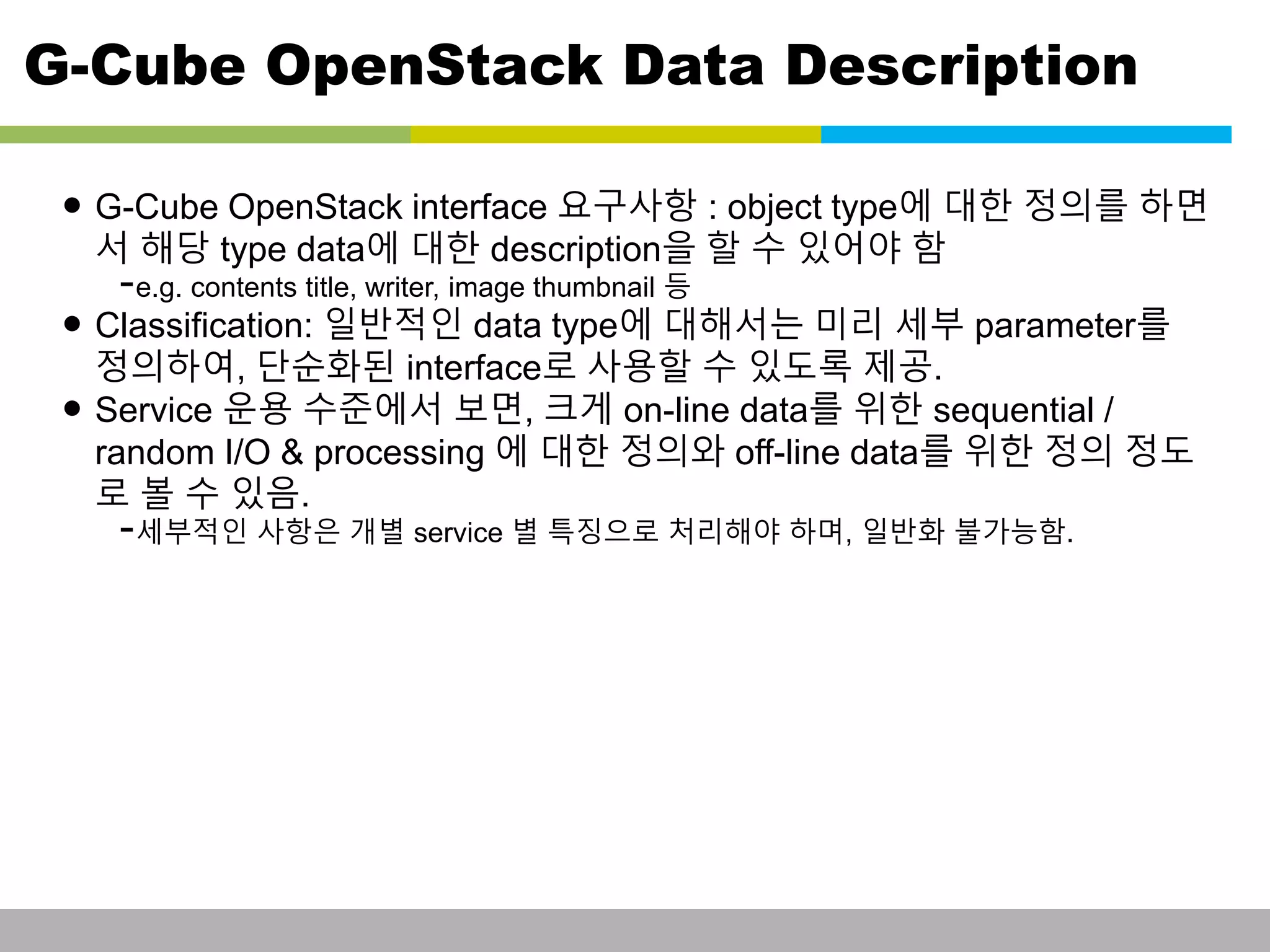 G-Cube OpenStack Data Description 
• G-Cube OpenStack interface 요구사항 : object type에 대한 정의를 하면 
서 해당 type data에 대한 description을 할 수 있어야 함 
-e.g. contents title, writer, image thumbnail 등 
• Classification: 일반적인 data type에 대해서는 미리 세부 parameter를 
정의하여, 단순화된 interface로 사용할 수 있도록 제공. 
• Service 운용 수준에서 보면, 크게 on-line data를 위한 sequential / 
random I/O & processing 에 대한 정의와 off-line data를 위한 정의 정도 
로 볼 수 있음. 
-세부적인 사항은 개별 service 별 특징으로 처리해야 하며, 일반화 불가능함. 
This information is confidential and was prepared by G-Cube solely for the use of our client and investor; it is not to be relied on by any 3rd party without G-Cube's prior written consent SEO 141028-IR-Business proposal v05 20 
 