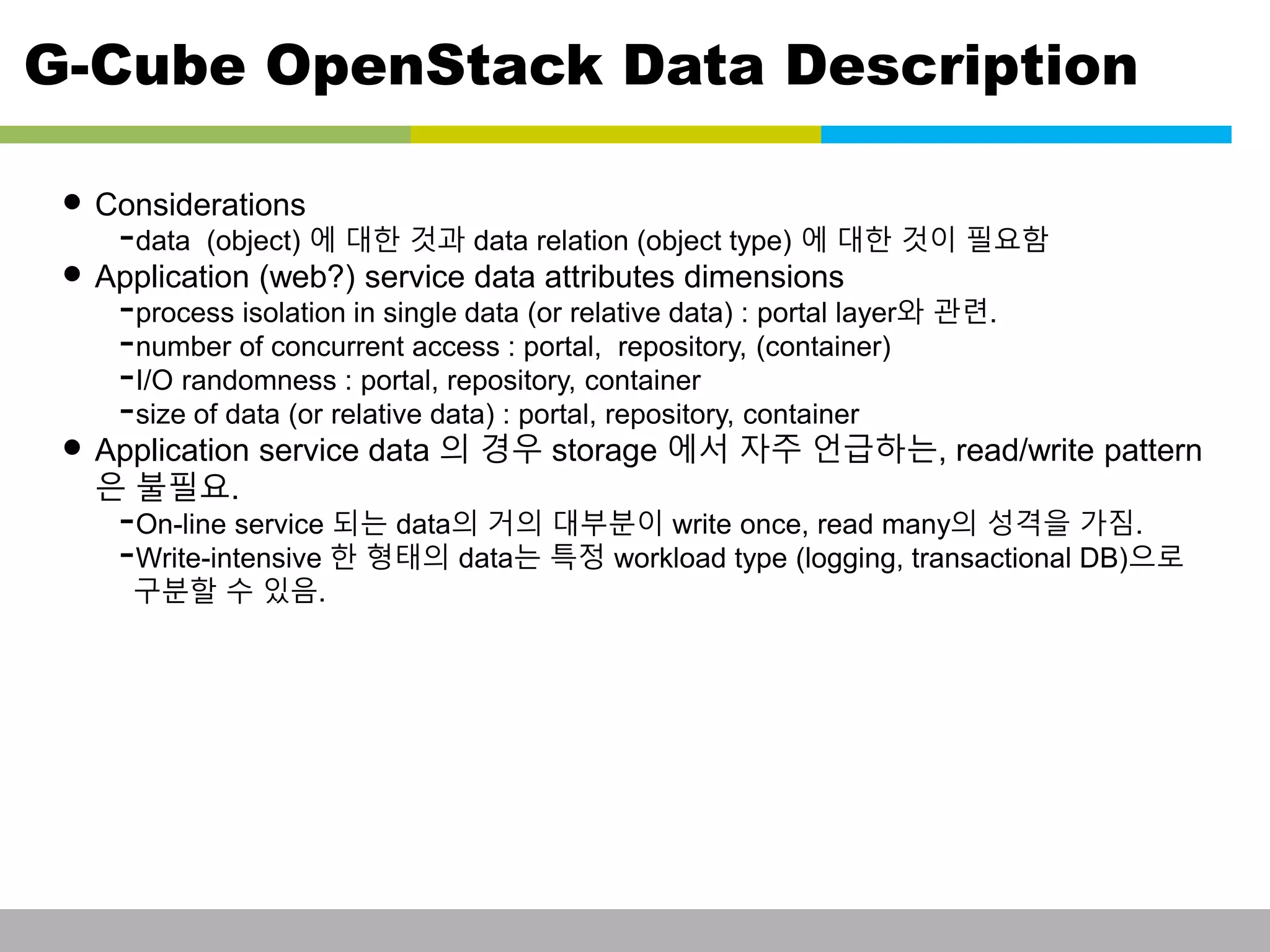 G-Cube OpenStack Data Description 
• Considerations 
-data (object) 에 대한 것과 data relation (object type) 에 대한 것이 필요함 
• Application (web?) service data attributes dimensions 
-process isolation in single data (or relative data) : portal layer와 관련. 
-number of concurrent access : portal, repository, (container) 
-I/O randomness : portal, repository, container 
-size of data (or relative data) : portal, repository, container 
• Application service data 의 경우 storage 에서 자주 언급하는, read/write pattern 
은 불필요. 
-On-line service 되는 data의 거의 대부분이 write once, read many의 성격을 가짐. 
-Write-intensive 한 형태의 data는 특정 workload type (logging, transactional DB)으로 
구분할 수 있음. 
This information is confidential and was prepared by G-Cube solely for the use of our client and investor; it is not to be relied on by any 3rd party without G-Cube's prior written consent SEO 141028-IR-Business proposal v05 21 
 