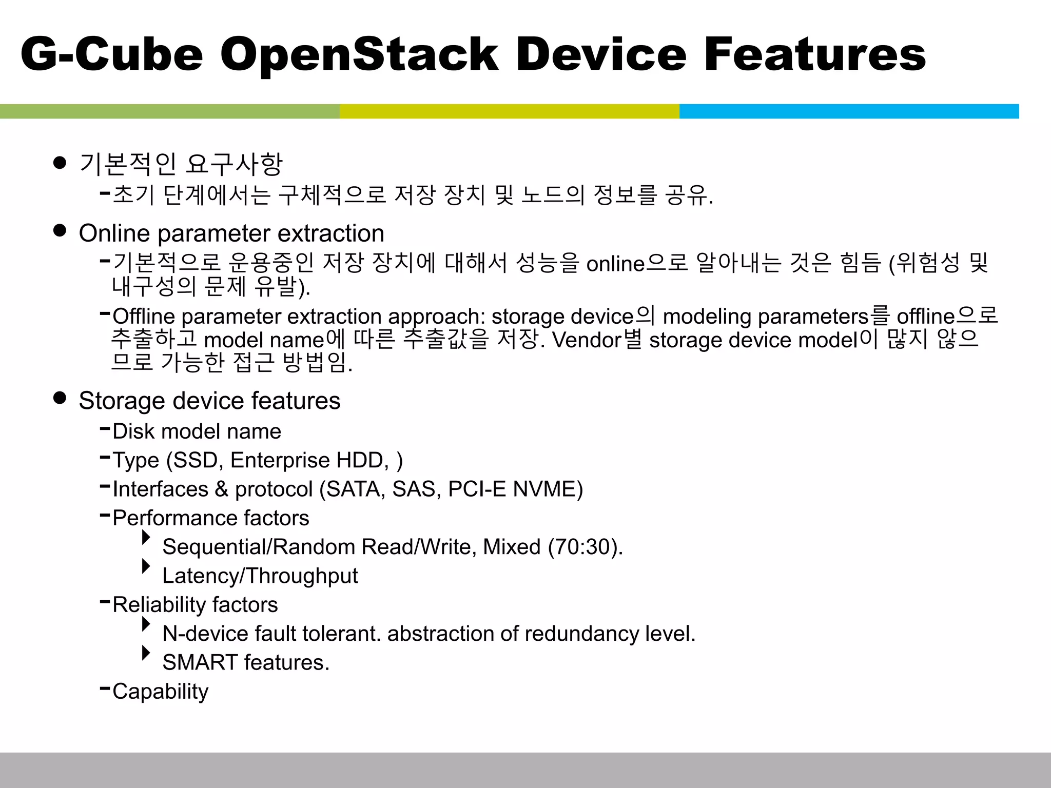 G-Cube OpenStack Device Features 
• 기본적인 요구사항 
-초기 단계에서는 구체적으로 저장 장치 및 노드의 정보를 공유. 
• Online parameter extraction 
-기본적으로 운용중인 저장 장치에 대해서 성능을 online으로 알아내는 것은 힘듬 (위험성 및 
내구성의 문제 유발). 
-Offline parameter extraction approach: storage device의 modeling parameters를 offline으로 
추출하고 model name에 따른 추출값을 저장. Vendor별 storage device model이 많지 않으 
므로 가능한 접근 방법임. 
• Storage device features 
-Disk model name 
-Type (SSD, Enterprise HDD, ) 
-Interfaces & protocol (SATA, SAS, PCI-E NVME) 
-Performance factors 
Sequential/Random Read/Write, Mixed (70:30). 
Latency/Throughput 
-Reliability factors 
N-device fault tolerant. abstraction of redundancy level. 
SMART features. 
-Capability 
This information is confidential and was prepared by G-Cube solely for the use of our client and investor; it is not to be relied on by any 3rd party without G-Cube's prior written consent SEO 141028-IR-Business proposal v05 22 
 