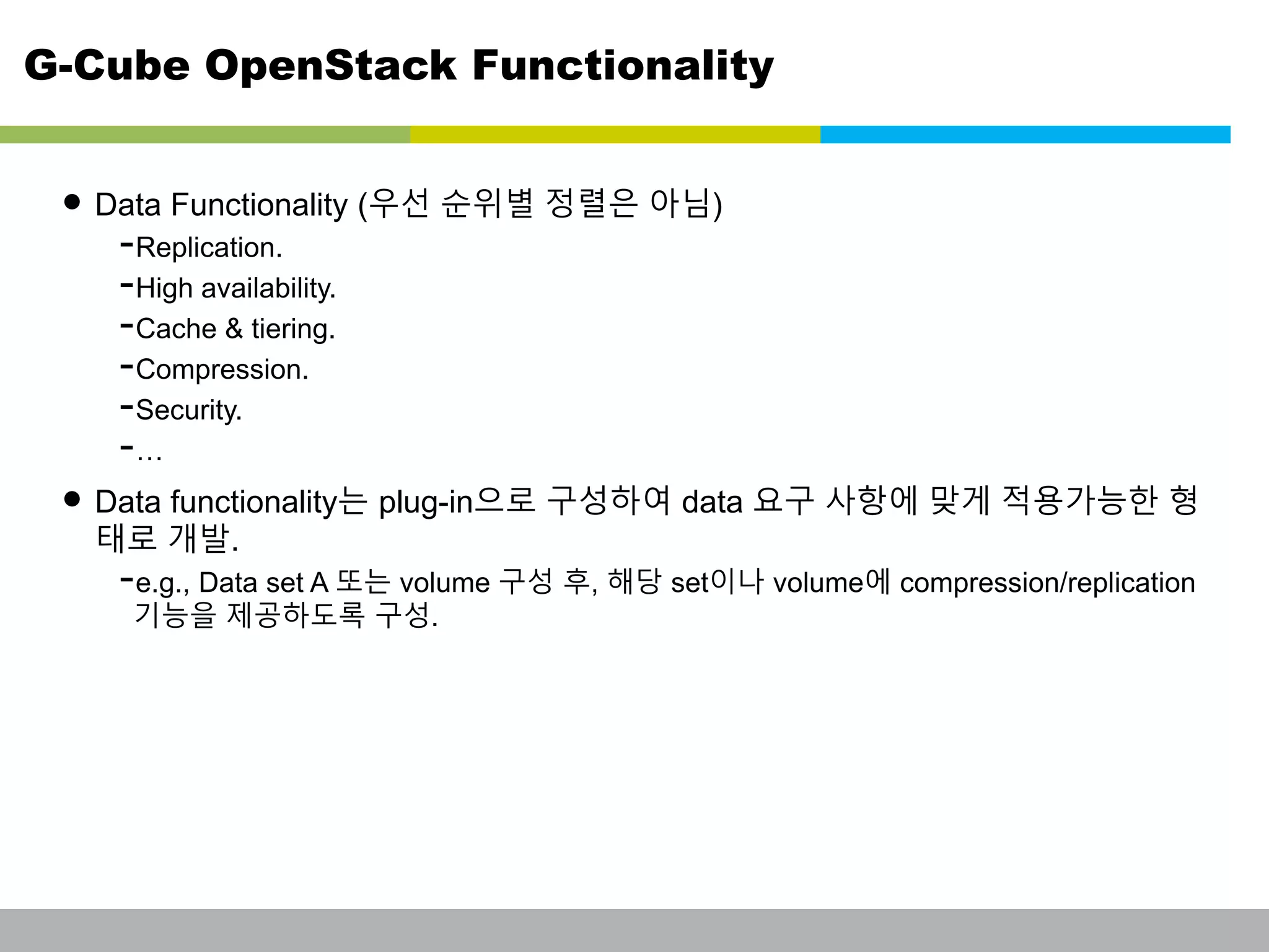 G-Cube OpenStack Functionality 
• Data Functionality (우선 순위별 정렬은 아님) 
-Replication. 
-High availability. 
-Cache & tiering. 
-Compression. 
-Security. 
-… 
• Data functionality는 plug-in으로 구성하여 data 요구 사항에 맞게 적용가능한 형 
태로 개발. 
-e.g., Data set A 또는 volume 구성 후, 해당 set이나 volume에 compression/replication 
기능을 제공하도록 구성. 
This information is confidential and was prepared by G-Cube solely for the use of our client and investor; it is not to be relied on by any 3rd party without G-Cube's prior written consent SEO 141028-IR-Business proposal v05 23 
 