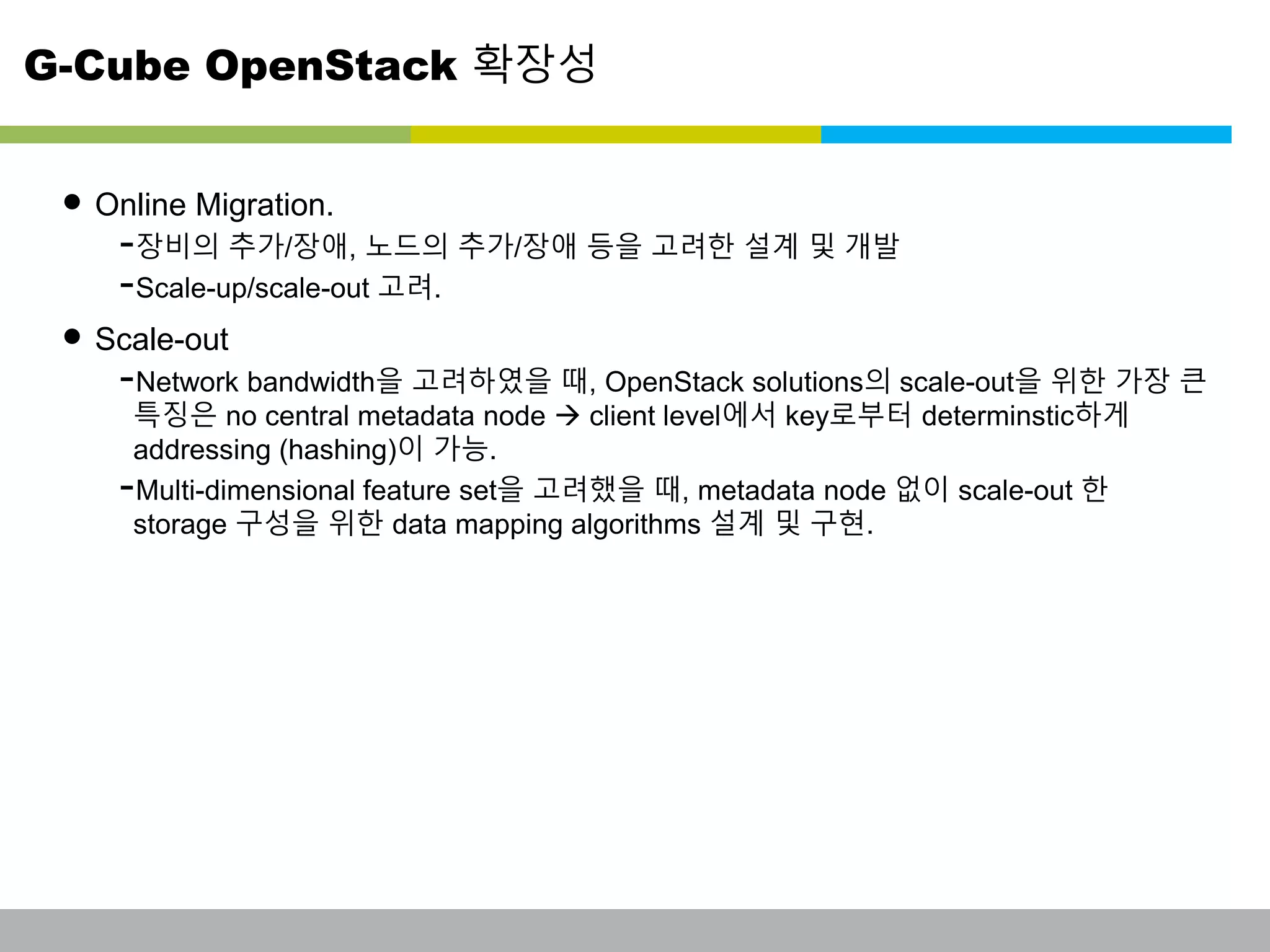 G-Cube OpenStack 확장성 
• Online Migration. 
-장비의 추가/장애, 노드의 추가/장애 등을 고려한 설계 및 개발 
-Scale-up/scale-out 고려. 
• Scale-out 
-Network bandwidth을 고려하였을 때, OpenStack solutions의 scale-out을 위한 가장 큰 
특징은 no central metadata node  client level에서 key로부터 determinstic하게 
addressing (hashing)이 가능. 
-Multi-dimensional feature set을 고려했을 때, metadata node 없이 scale-out 한 
storage 구성을 위한 data mapping algorithms 설계 및 구현. 
This information is confidential and was prepared by G-Cube solely for the use of our client and investor; it is not to be relied on by any 3rd party without G-Cube's prior written consent SEO 141028-IR-Business proposal v05 24 
