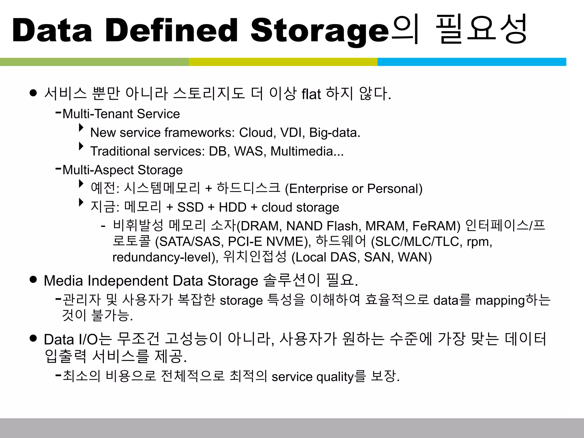 Data Defined Storage의 필요성 
• 서비스 뿐만 아니라 스토리지도 더 이상 flat 하지 않다. 
-Multi-Tenant Service 
New service frameworks: Cloud, VDI, Big-data. 
Traditional services: DB, WAS, Multimedia... 
-Multi-Aspect Storage 
예전: 시스템메모리 + 하드디스크 (Enterprise or Personal) 
지금: 메모리 + SSD + HDD + cloud storage 
- 비휘발성 메모리 소자(DRAM, NAND Flash, MRAM, FeRAM) 인터페이스/프 
로토콜 (SATA/SAS, PCI-E NVME), 하드웨어 (SLC/MLC/TLC, rpm, 
redundancy-level), 위치인접성 (Local DAS, SAN, WAN) 
• Media Independent Data Storage 솔루션이 필요. 
-관리자 및 사용자가 복잡한 storage 특성을 이해하여 효율적으로 data를 mapping하는 
것이 불가능. 
• Data I/O는 무조건 고성능이 아니라, 사용자가 원하는 수준에 가장 맞는 데이터 
입출력 서비스를 제공. 
-최소의 비용으로 전체적으로 최적의 service quality를 보장. 
This information is confidential and was prepared by G-Cube solely for the use of our client and investor; it is not to be relied on by any 3rd party without G-Cube's prior written consent SEO 141028-IR-Business proposal v05 7 
 