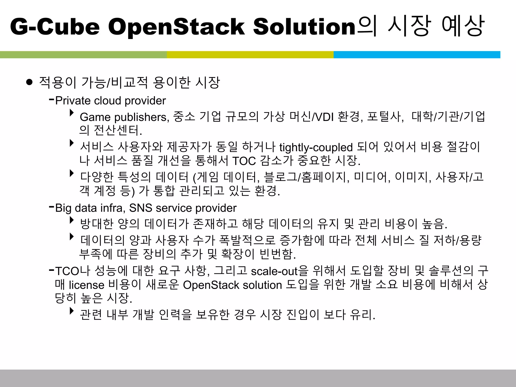 G-Cube OpenStack Solution의 시장 예상 
• 적용이 가능/비교적 용이한 시장 
-Private cloud provider 
Game publishers, 중소 기업 규모의 가상 머신/VDI 환경, 포털사, 대학/기관/기업 
의 전산센터. 
서비스 사용자와 제공자가 동일 하거나 tightly-coupled 되어 있어서 비용 절감이 
나 서비스 품질 개선을 통해서 TOC 감소가 중요한 시장. 
다양한 특성의 데이터 (게임 데이터, 블로그/홈페이지, 미디어, 이미지, 사용자/고 
객 계정 등) 가 통합 관리되고 있는 환경. 
-Big data infra, SNS service provider 
방대한 양의 데이터가 존재하고 해당 데이터의 유지 및 관리 비용이 높음. 
데이터의 양과 사용자 수가 폭발적으로 증가함에 따라 전체 서비스 질 저하/용량 
부족에 따른 장비의 추가 및 확장이 빈번함. 
-TCO나 성능에 대한 요구 사항, 그리고 scale-out을 위해서 도입할 장비 및 솔루션의 구 
매 license 비용이 새로운 OpenStack solution 도입을 위한 개발 소요 비용에 비해서 상 
당히 높은 시장. 
관련 내부 개발 인력을 보유한 경우 시장 진입이 보다 유리. 
This information is confidential and was prepared by G-Cube solely for the use of our client and investor; it is not to be relied on by any 3rd party without G-Cube's prior written consent SEO 141028-IR-Business proposal v05 8 
 