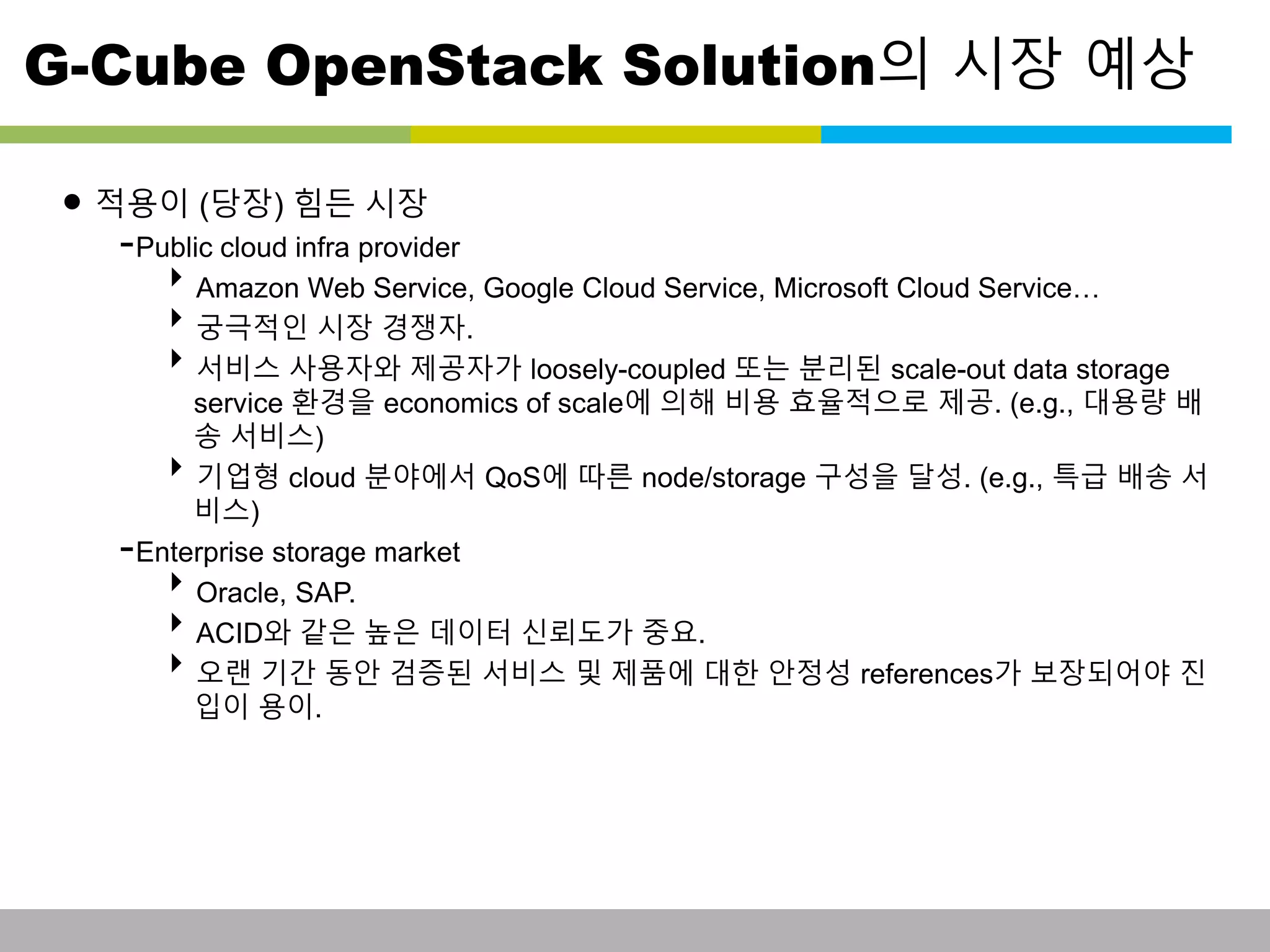 G-Cube OpenStack Solution의 시장 예상 
• 적용이 (당장) 힘든 시장 
-Public cloud infra provider 
Amazon Web Service, Google Cloud Service, Microsoft Cloud Service… 
궁극적인 시장 경쟁자. 
서비스 사용자와 제공자가 loosely-coupled 또는 분리된 scale-out data storage 
service 환경을 economics of scale에 의해 비용 효율적으로 제공. (e.g., 대용량 배 
송 서비스) 
기업형 cloud 분야에서 QoS에 따른 node/storage 구성을 달성. (e.g., 특급 배송 서 
비스) 
-Enterprise storage market 
Oracle, SAP. 
ACID와 같은 높은 데이터 신뢰도가 중요. 
오랜 기간 동안 검증된 서비스 및 제품에 대한 안정성 references가 보장되어야 진 
입이 용이. 
This information is confidential and was prepared by G-Cube solely for the use of our client and investor; it is not to be relied on by any 3rd party without G-Cube's prior written consent SEO 141028-IR-Business proposal v05 9 
 