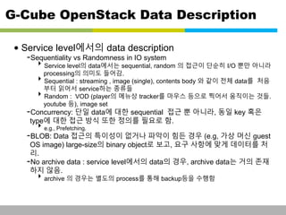 G-Cube OpenStack Data Description 
• Service level에서의 data description 
-Sequentiality vs Randomness in IO system 
Service level의 data에서는 sequential, random 의 접근이 단순히 I/O 뿐만 아니라 
processing의 의미도 들어감. 
Sequential : streaming , image (single), contents body 와 같이 전체 data를 처음 
부터 읽어서 service하는 종류들 
Random : VOD (player의 메뉴상 tracker를 마우스 등으로 찍어서 움직이는 것들. 
youtube 등), image set 
-Concurrency: 단일 data에 대한 sequential 접근 뿐 아니라, 동일 key 혹은 
type에 대한 접근 방식 또한 정의를 필요로 함. 
e.g., Prefetching. 
-BLOB: Data 접근의 특이성이 없거나 파악이 힘든 경우 (e.g, 가상 머신 guest 
OS image) large-size의 binary object로 보고, 요구 사항에 맞게 데이터를 처 
리. 
-No archive data : service level에서의 data의 경우, archive data는 거의 존재 
하지 않음. 
archive 의 경우는 별도의 process를 통해 backup등을 수행함 
This information is confidential and was prepared by G-Cube solely for the use of our client and investor; it is not to be relied on by any 3rd party without G-Cube's prior written consent SEO 141028-IR-Business proposal v05 19 
 