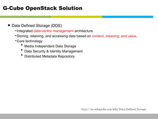G-Cube OpenStack Solution 
• Data Defined Storage (DDS) 
-Integrated data-centric management architecture 
-Storing, retaining, and accessing data based on content, meaning, and value. 
-Core technology 
Media Independent Data Storage 
Data Security & Identity Management 
Distributed Metadata Repository 
http://en.wikipedia.org/wiki/Data_Defined_Storage 
This information is confidential and was prepared by G-Cube solely for the use of our client and investor; it is not to be relied on by any 3rd party without G-Cube's prior written consent SEO 141028-IR-Business proposal v05 2 
 