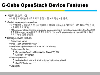 G-Cube OpenStack Device Features 
• 기본적인 요구사항 
-초기 단계에서는 구체적으로 저장 장치 및 노드의 정보를 공유. 
• Online parameter extraction 
-기본적으로 운용중인 저장 장치에 대해서 성능을 online으로 알아내는 것은 힘듬 (위험성 및 
내구성의 문제 유발). 
-Offline parameter extraction approach: storage device의 modeling parameters를 offline으로 
추출하고 model name에 따른 추출값을 저장. Vendor별 storage device model이 많지 않으 
므로 가능한 접근 방법임. 
• Storage device features 
-Disk model name 
-Type (SSD, Enterprise HDD, ) 
-Interfaces & protocol (SATA, SAS, PCI-E NVME) 
-Performance factors 
Sequential/Random Read/Write, Mixed (70:30). 
Latency/Throughput 
-Reliability factors 
N-device fault tolerant. abstraction of redundancy level. 
SMART features. 
-Capability 
This information is confidential and was prepared by G-Cube solely for the use of our client and investor; it is not to be relied on by any 3rd party without G-Cube's prior written consent SEO 141028-IR-Business proposal v05 22 
 