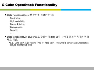 G-Cube OpenStack Functionality 
• Data Functionality (우선 순위별 정렬은 아님) 
-Replication. 
-High availability. 
-Cache & tiering. 
-Compression. 
-Security. 
-… 
• Data functionality는 plug-in으로 구성하여 data 요구 사항에 맞게 적용가능한 형 
태로 개발. 
-e.g., Data set A 또는 volume 구성 후, 해당 set이나 volume에 compression/replication 
기능을 제공하도록 구성. 
This information is confidential and was prepared by G-Cube solely for the use of our client and investor; it is not to be relied on by any 3rd party without G-Cube's prior written consent SEO 141028-IR-Business proposal v05 23 
 