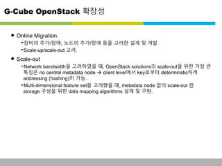 G-Cube OpenStack 확장성 
• Online Migration. 
-장비의 추가/장애, 노드의 추가/장애 등을 고려한 설계 및 개발 
-Scale-up/scale-out 고려. 
• Scale-out 
-Network bandwidth을 고려하였을 때, OpenStack solutions의 scale-out을 위한 가장 큰 
특징은 no central metadata node  client level에서 key로부터 determinstic하게 
addressing (hashing)이 가능. 
-Multi-dimensional feature set을 고려했을 때, metadata node 없이 scale-out 한 
storage 구성을 위한 data mapping algorithms 설계 및 구현. 
This information is confidential and was prepared by G-Cube solely for the use of our client and investor; it is not to be relied on by any 3rd party without G-Cube's prior written consent SEO 141028-IR-Business proposal v05 24 
