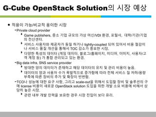 G-Cube OpenStack Solution의 시장 예상 
• 적용이 가능/비교적 용이한 시장 
-Private cloud provider 
Game publishers, 중소 기업 규모의 가상 머신/VDI 환경, 포털사, 대학/기관/기업 
의 전산센터. 
서비스 사용자와 제공자가 동일 하거나 tightly-coupled 되어 있어서 비용 절감이 
나 서비스 품질 개선을 통해서 TOC 감소가 중요한 시장. 
다양한 특성의 데이터 (게임 데이터, 블로그/홈페이지, 미디어, 이미지, 사용자/고 
객 계정 등) 가 통합 관리되고 있는 환경. 
-Big data infra, SNS service provider 
방대한 양의 데이터가 존재하고 해당 데이터의 유지 및 관리 비용이 높음. 
데이터의 양과 사용자 수가 폭발적으로 증가함에 따라 전체 서비스 질 저하/용량 
부족에 따른 장비의 추가 및 확장이 빈번함. 
-TCO나 성능에 대한 요구 사항, 그리고 scale-out을 위해서 도입할 장비 및 솔루션의 구 
매 license 비용이 새로운 OpenStack solution 도입을 위한 개발 소요 비용에 비해서 상 
당히 높은 시장. 
관련 내부 개발 인력을 보유한 경우 시장 진입이 보다 유리. 
This information is confidential and was prepared by G-Cube solely for the use of our client and investor; it is not to be relied on by any 3rd party without G-Cube's prior written consent SEO 141028-IR-Business proposal v05 8 
 