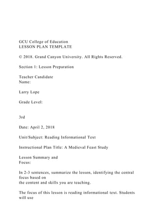 GCU College of Education
LESSON PLAN TEMPLATE
© 2018. Grand Canyon University. All Rights Reserved.
Section 1: Lesson Preparation
Teacher Candidate
Name:
Larry Lope
Grade Level:
3rd
Date: April 2, 2018
Unit/Subject: Reading Informational Text
Instructional Plan Title: A Medieval Feast Study
Lesson Summary and
Focus:
In 2-3 sentences, summarize the lesson, identifying the central
focus based on
the content and skills you are teaching.
The focus of this lesson is reading informational text. Students
will use
 