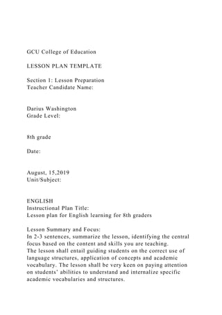 GCU College of Education
LESSON PLAN TEMPLATE
Section 1: Lesson Preparation
Teacher Candidate Name:
Darius Washington
Grade Level:
8th grade
Date:
August, 15,2019
Unit/Subject:
ENGLISH
Instructional Plan Title:
Lesson plan for English learning for 8th graders
Lesson Summary and Focus:
In 2-3 sentences, summarize the lesson, identifying the central
focus based on the content and skills you are teaching.
The lesson shall entail guiding students on the correct use of
language structures, application of concepts and academic
vocabulary. The lesson shall be very keen on paying attention
on students’ abilities to understand and internalize specific
academic vocabularies and structures.
 