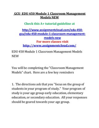 GCU EDU 450 Module 1 Classroom Management
Models NEW
Check this A+ tutorial guideline at
http://www.assignmentcloud.com/edu-450-
gcu/edu-450-module-1-classroom-management-
models-new
For more classes visit
http://www.assignmentcloud.com/
EDU 450 Module 1 Classroom Management Models
NEW
You will be completing the "Classroom Management
Models" chart. Here are a few key reminders
1. The directions ask that you "focus on the group of
students in your program of study." Your program of
study is your age group early education, elementary
education, or secondary education. All your responses
should be geared towards your age group.
 