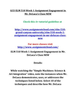 GCU ELM 510 Week 1 Assignment Engagement in
Mr. DeLuca’s Class NEW
Check this A+ tutorial guideline at
http://www.assignmentcloud.com/elm-510-
grand-canyon-university/elm-510-week-1-
assignment-engagement-in-mr-delucas-class-
new
For more classes visit
http://www.assignmentcloud.com/
ELM 510 Week 1 Assignment Engagement in Mr.
DeLuca’s Class NEW
Details:
While watching the “Simple Machines: Science &
Art Integration” video, note the instances when Mr.
DeLuca demonstrates, uses, or addresses the
techniques listed below. Select 10 of the
techniques and describe how Mr. DeLuca
 