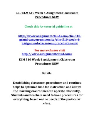 GCU ELM 510 Week 4 Assignment Classroom
Procedures NEW
Check this A+ tutorial guideline at
http://www.assignmentcloud.com/elm-510-
grand-canyon-university/elm-510-week-4-
assignment-classroom-procedures-new
For more classes visit
http://www.assignmentcloud.com/
ELM 510 Week 4 Assignment Classroom
Procedures NEW
Details:
Establishing classroom procedures and routines
helps to optimize time for instruction and allows
the learning environment to operate efficiently.
Students and teachers need to have procedures for
everything, based on the needs of the particular
class.
 