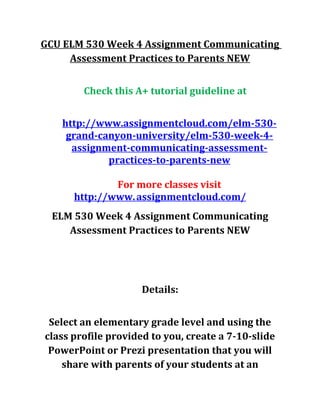 GCU ELM 530 Week 4 Assignment Communicating
Assessment Practices to Parents NEW
Check this A+ tutorial guideline at
http://www.assignmentcloud.com/elm-530-
grand-canyon-university/elm-530-week-4-
assignment-communicating-assessment-
practices-to-parents-new
For more classes visit
http://www.assignmentcloud.com/
ELM 530 Week 4 Assignment Communicating
Assessment Practices to Parents NEW
Details:
Select an elementary grade level and using the
class profile provided to you, create a 7-10-slide
PowerPoint or Prezi presentation that you will
share with parents of your students at an
 