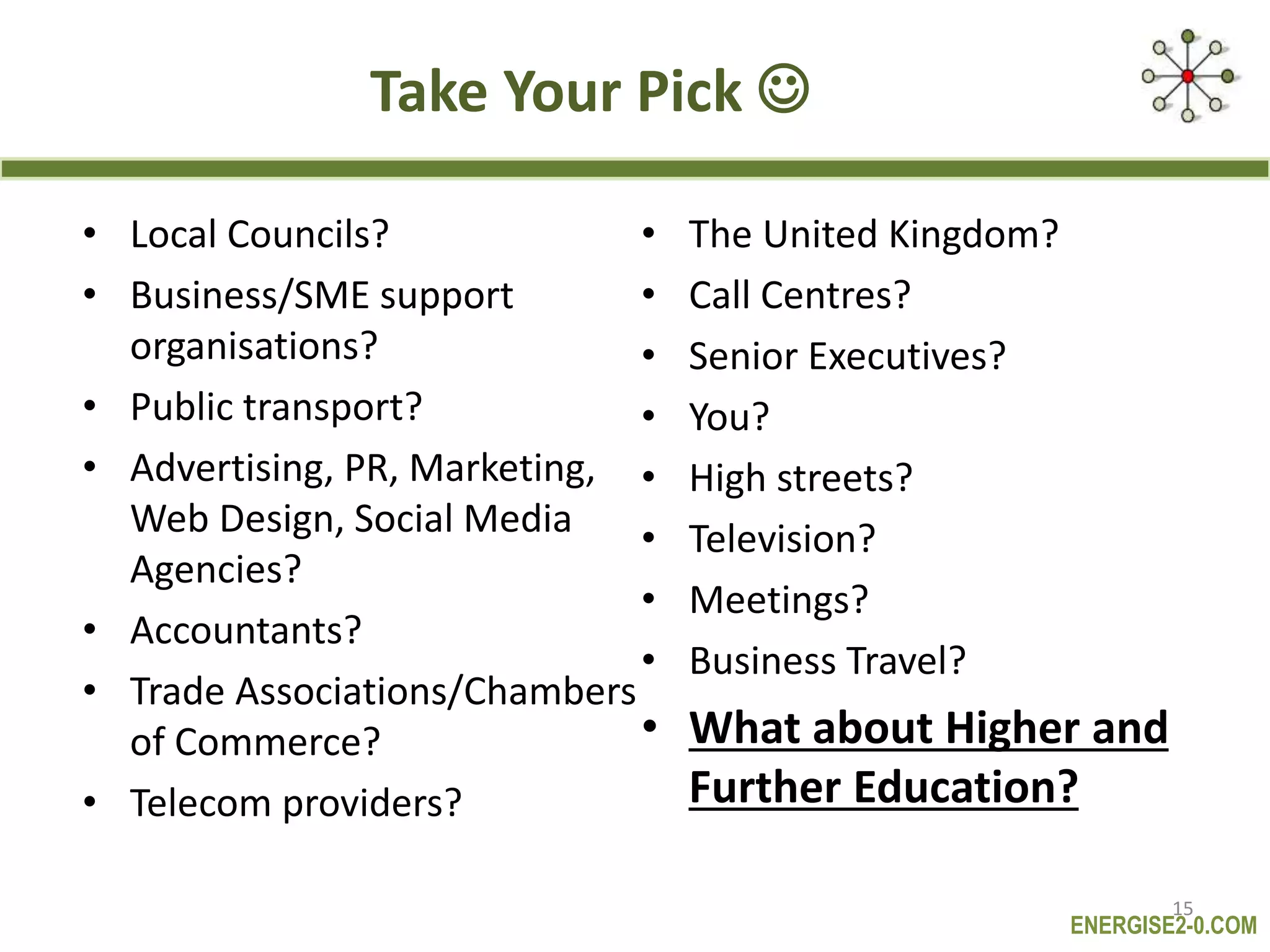 ENERGISE2-0.COM
Take Your Pick 
• Local Councils?
• Business/SME support
organisations?
• Public transport?
• Advertising, PR, Marketing,
Web Design, Social Media
Agencies?
• Accountants?
• Trade Associations/Chambers
of Commerce?
• Telecom providers?
• The United Kingdom?
• Call Centres?
• Senior Executives?
• You?
• High streets?
• Television?
• Meetings?
• Business Travel?
• What about Higher and
Further Education?
15
 