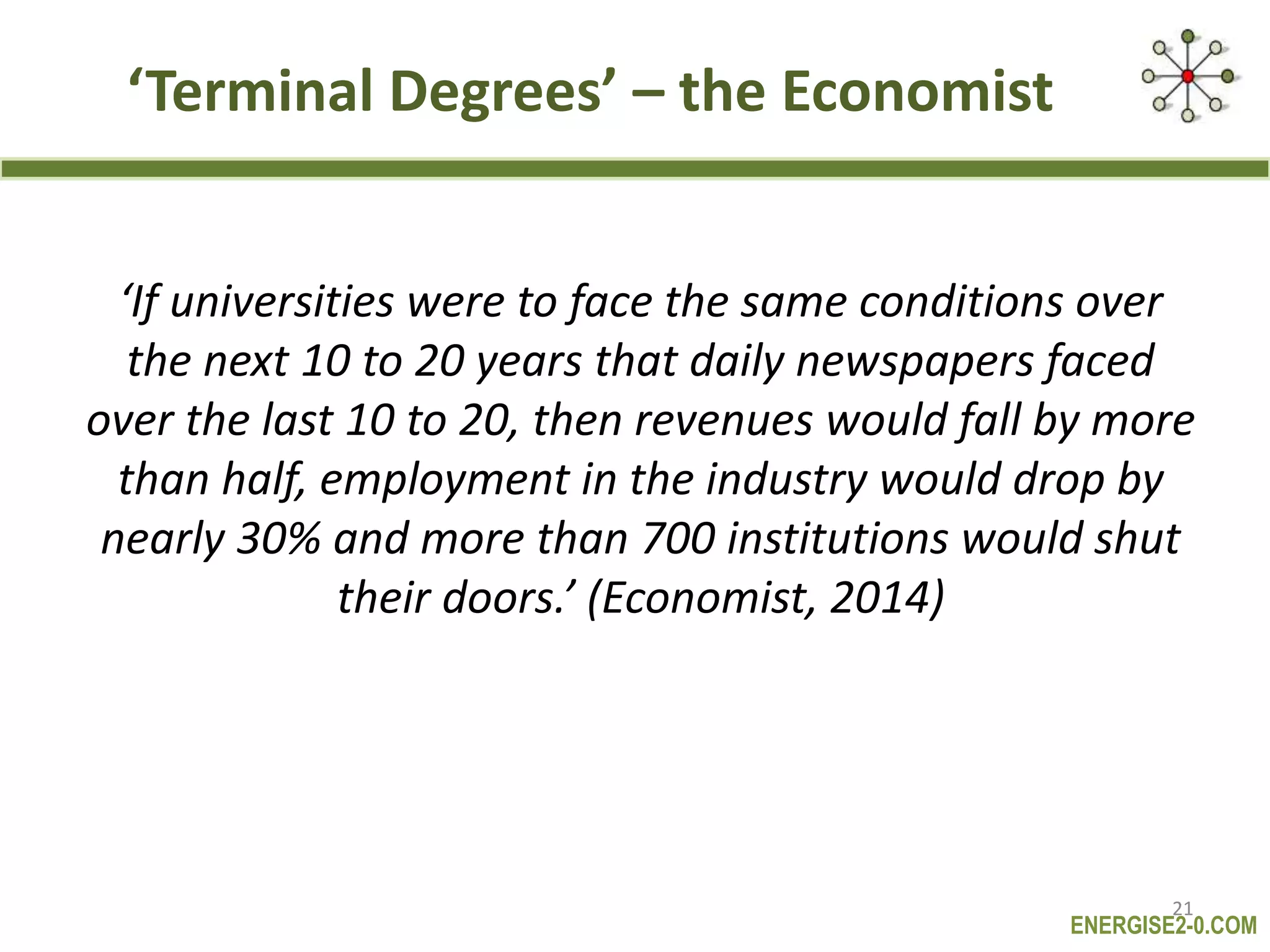 ENERGISE2-0.COM
‘Terminal Degrees’ – the Economist
‘If universities were to face the same conditions over
the next 10 to 20 years that daily newspapers faced
over the last 10 to 20, then revenues would fall by more
than half, employment in the industry would drop by
nearly 30% and more than 700 institutions would shut
their doors.’ (Economist, 2014)
21
 