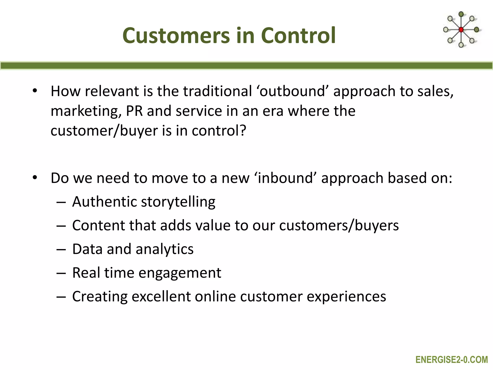 ENERGISE2-0.COM
Customers in Control
• How relevant is the traditional ‘outbound’ approach to sales,
marketing, PR and service in an era where the
customer/buyer is in control?
• Do we need to move to a new ‘inbound’ approach based on:
– Authentic storytelling
– Content that adds value to our customers/buyers
– Data and analytics
– Real time engagement
– Creating excellent online customer experiences
 