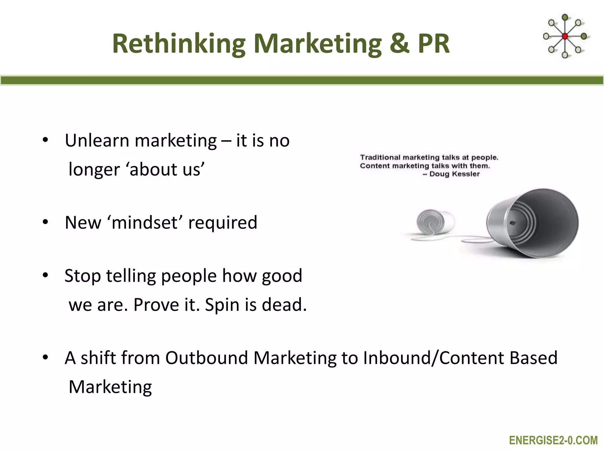 ENERGISE2-0.COM
Rethinking Marketing & PR
• Unlearn marketing – it is no
longer ‘about us’
• New ‘mindset’ required
• Stop telling people how good
we are. Prove it. Spin is dead.
• A shift from Outbound Marketing to Inbound/Content Based
Marketing
 