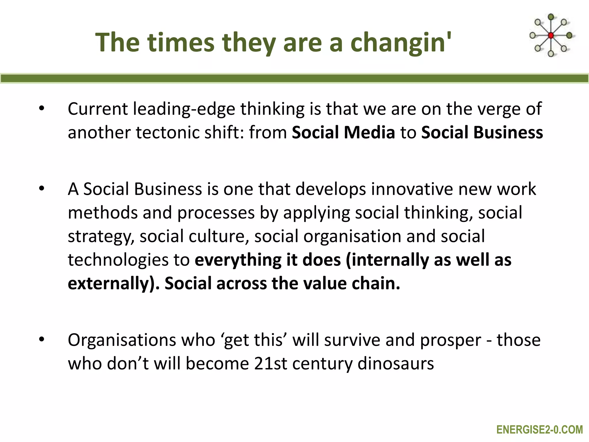 ENERGISE2-0.COM
The times they are a changin'
• Current leading-edge thinking is that we are on the verge of
another tectonic shift: from Social Media to Social Business
• A Social Business is one that develops innovative new work
methods and processes by applying social thinking, social
strategy, social culture, social organisation and social
technologies to everything it does (internally as well as
externally). Social across the value chain.
• Organisations who ‘get this’ will survive and prosper - those
who don’t will become 21st century dinosaurs
 