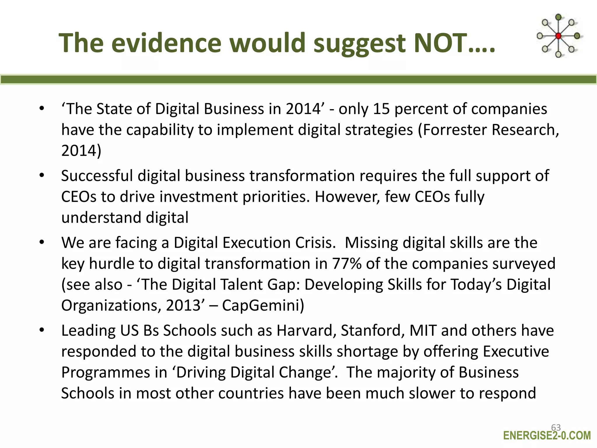 ENERGISE2-0.COM
The evidence would suggest NOT….
• ‘The State of Digital Business in 2014’ - only 15 percent of companies
have the capability to implement digital strategies (Forrester Research,
2014)
• Successful digital business transformation requires the full support of
CEOs to drive investment priorities. However, few CEOs fully
understand digital
• We are facing a Digital Execution Crisis. Missing digital skills are the
key hurdle to digital transformation in 77% of the companies surveyed
(see also - ‘The Digital Talent Gap: Developing Skills for Today’s Digital
Organizations, 2013’ – CapGemini)
• Leading US Bs Schools such as Harvard, Stanford, MIT and others have
responded to the digital business skills shortage by offering Executive
Programmes in ‘Driving Digital Change’. The majority of Business
Schools in most other countries have been much slower to respond
63
 