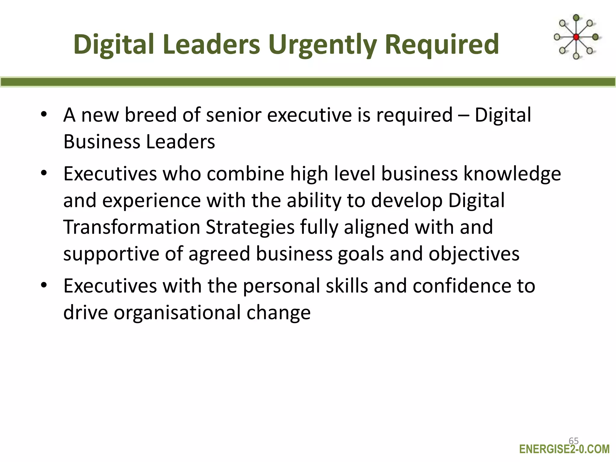 ENERGISE2-0.COM
Digital Leaders Urgently Required
• A new breed of senior executive is required – Digital
Business Leaders
• Executives who combine high level business knowledge
and experience with the ability to develop Digital
Transformation Strategies fully aligned with and
supportive of agreed business goals and objectives
• Executives with the personal skills and confidence to
drive organisational change
65
 