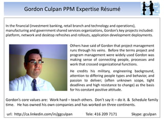 Gordon Culpan PPM Expertise Résumé

In the financial (investment banking, retail branch and technology and operations),
manufacturing and government shared services organizations, Gordon’s key projects included:
platform, network and desktop refreshes and rollouts, application development deployments.

                                       Others have said of Gordon that project management
                                       runs through his veins. Before the terms project and
                                       program management were widely used Gordon was
                                       making sense of connecting people, processes and
                                       work that crossed organizational functions.
                                       He credits his military, engineering background,
                                       attention to differing people types and behavior, and
                                       passion to deliver; (often unknown scope, tight
                                       deadlines and high resistance to change) as the basis
                                       for his constant positive attitude.

Gordon’s core values are: Work hard – teach others. Don’t say it – do it. & Schedule family
time. He has owned his own companies and has worked on three continents.

url: http://ca.linkedin.com/in/ggculpan          Tele: 416 209 7171          Skype: gculpan
 