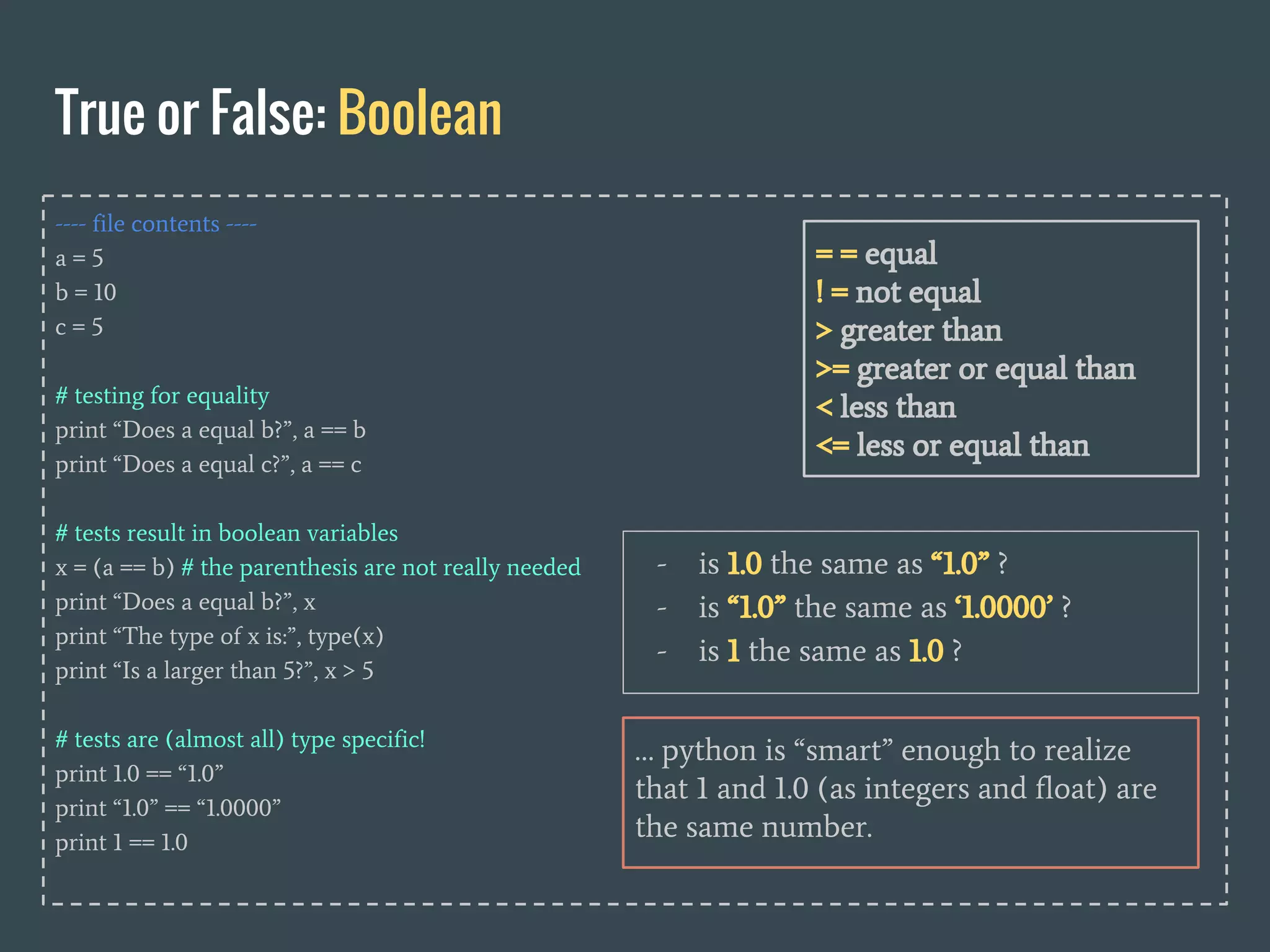 ---- file contents ----
a = 5
b = 10
c = 5
# testing for equality
print “Does a equal b?”, a == b
print “Does a equal c?”, a == c
# tests result in boolean variables
x = (a == b) # the parenthesis are not really needed
print “Does a equal b?”, x
print “The type of x is:”, type(x)
print “Is a larger than 5?”, x > 5
# tests are (almost all) type specific!
print 1.0 == “1.0”
print “1.0” == “1.0000”
print 1 == 1.0
True or False: Boolean
= = equal
! = not equal
> greater than
>= greater or equal than
< less than
<= less or equal than
… python is “smart” enough to realize
that 1 and 1.0 (as integers and float) are
the same number.
- is 1.0 the same as “1.0” ?
- is “1.0” the same as ‘1.0000’ ?
- is 1 the same as 1.0 ?
 